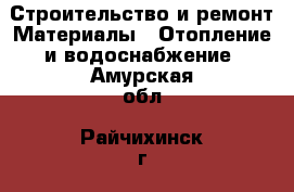 Строительство и ремонт Материалы - Отопление и водоснабжение. Амурская обл.,Райчихинск г.